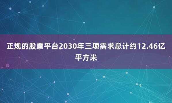 正规的股票平台2030年三项需求总计约12.46亿平方米