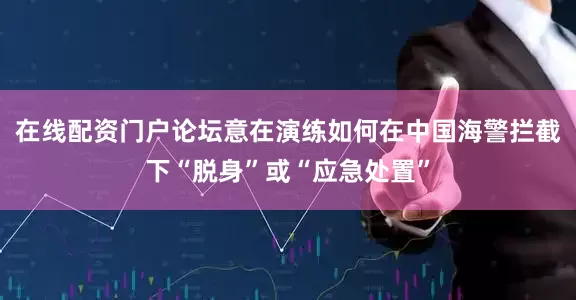 在线配资门户论坛意在演练如何在中国海警拦截下“脱身”或“应急处置”