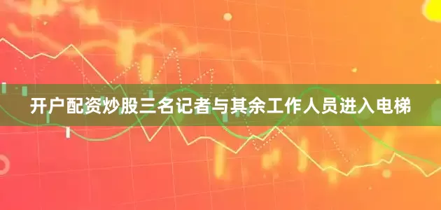 开户配资炒股三名记者与其余工作人员进入电梯