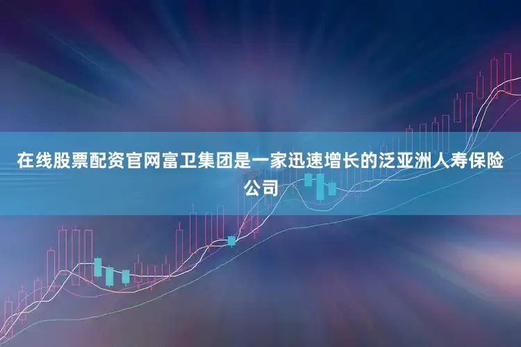 在线股票配资官网富卫集团是一家迅速增长的泛亚洲人寿保险公司
