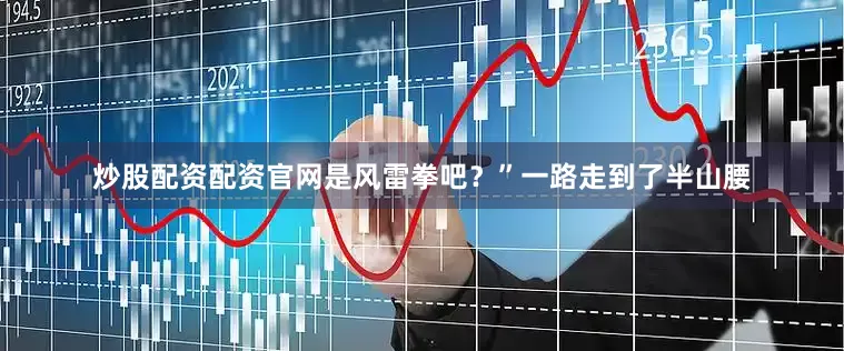炒股配资配资官网是风雷拳吧？”一路走到了半山腰