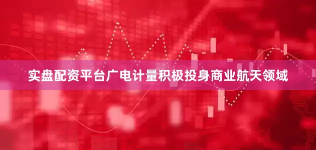 实盘配资平台广电计量积极投身商业航天领域