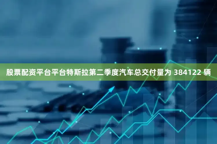 股票配资平台平台特斯拉第二季度汽车总交付量为 384122 辆