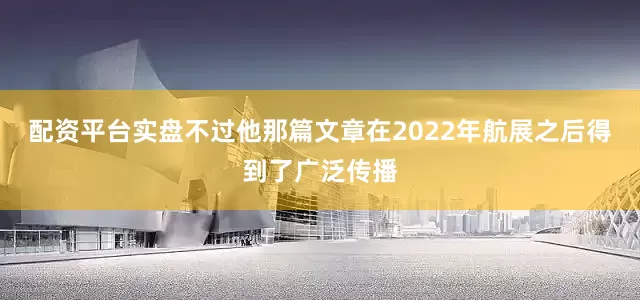 配资平台实盘不过他那篇文章在2022年航展之后得到了广泛传播