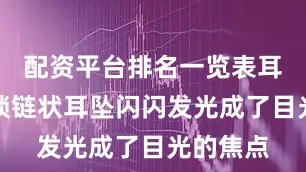 配资平台排名一览表耳朵上的锁链状耳坠闪闪发光成了目光的焦点